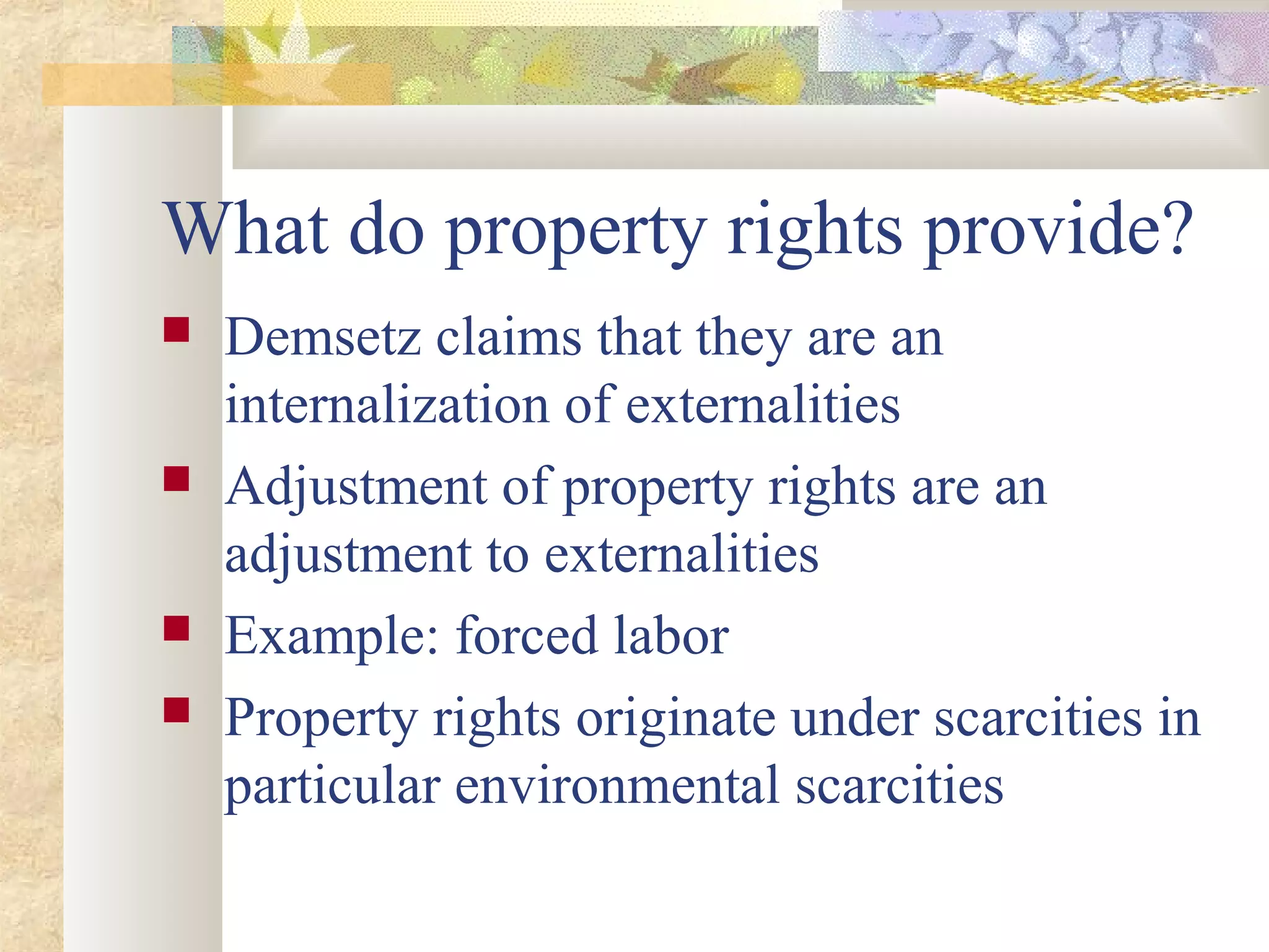 What do property rights provide?
 Demsetz claims that they are an
internalization of externalities
 Adjustment of property rights are an
adjustment to externalities
 Example: forced labor
 Property rights originate under scarcities in
particular environmental scarcities
 