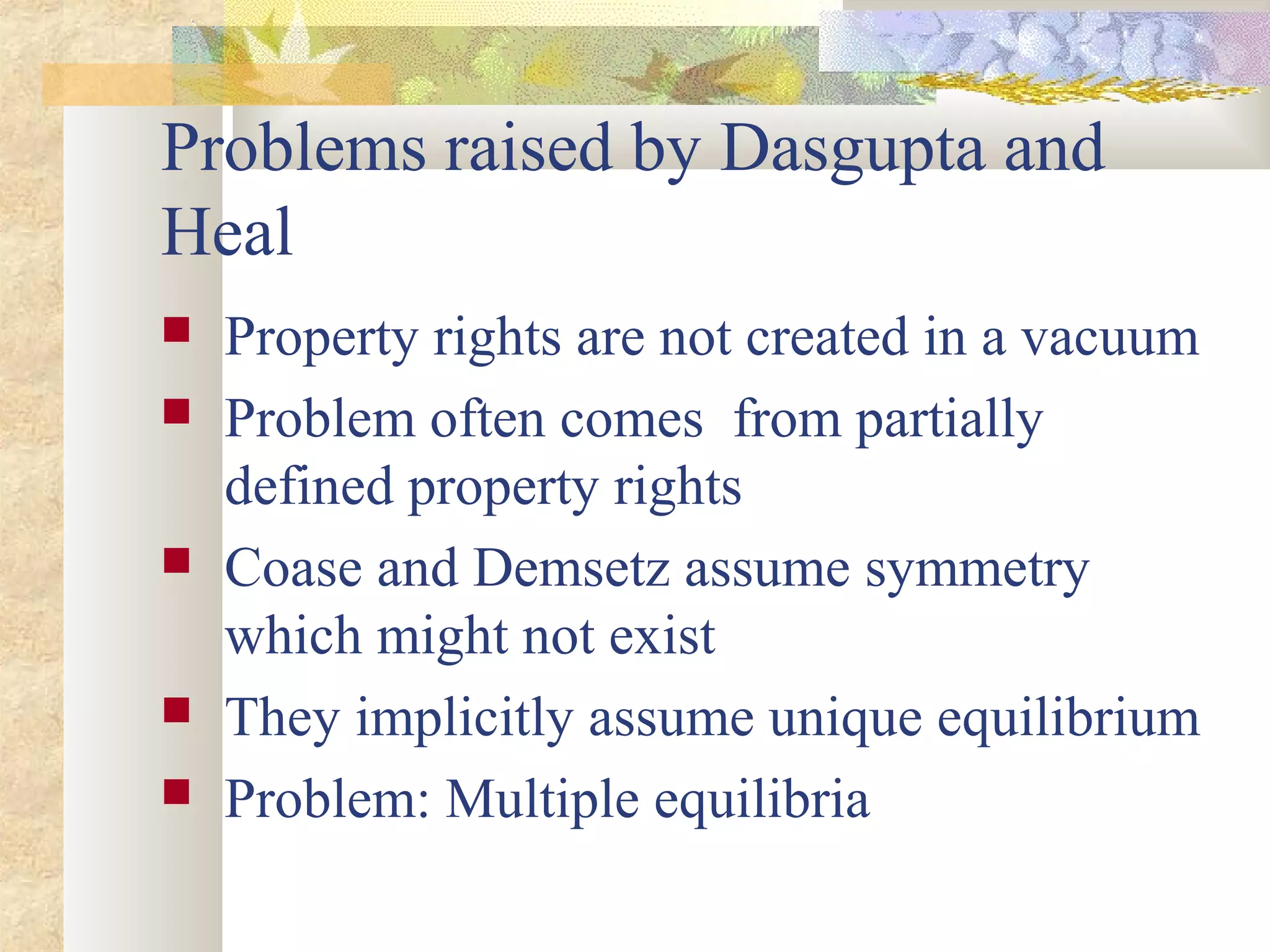 Problems raised by Dasgupta and
Heal
 Property rights are not created in a vacuum
 Problem often comes from partially
defined property rights
 Coase and Demsetz assume symmetry
which might not exist
 They implicitly assume unique equilibrium
 Problem: Multiple equilibria
 