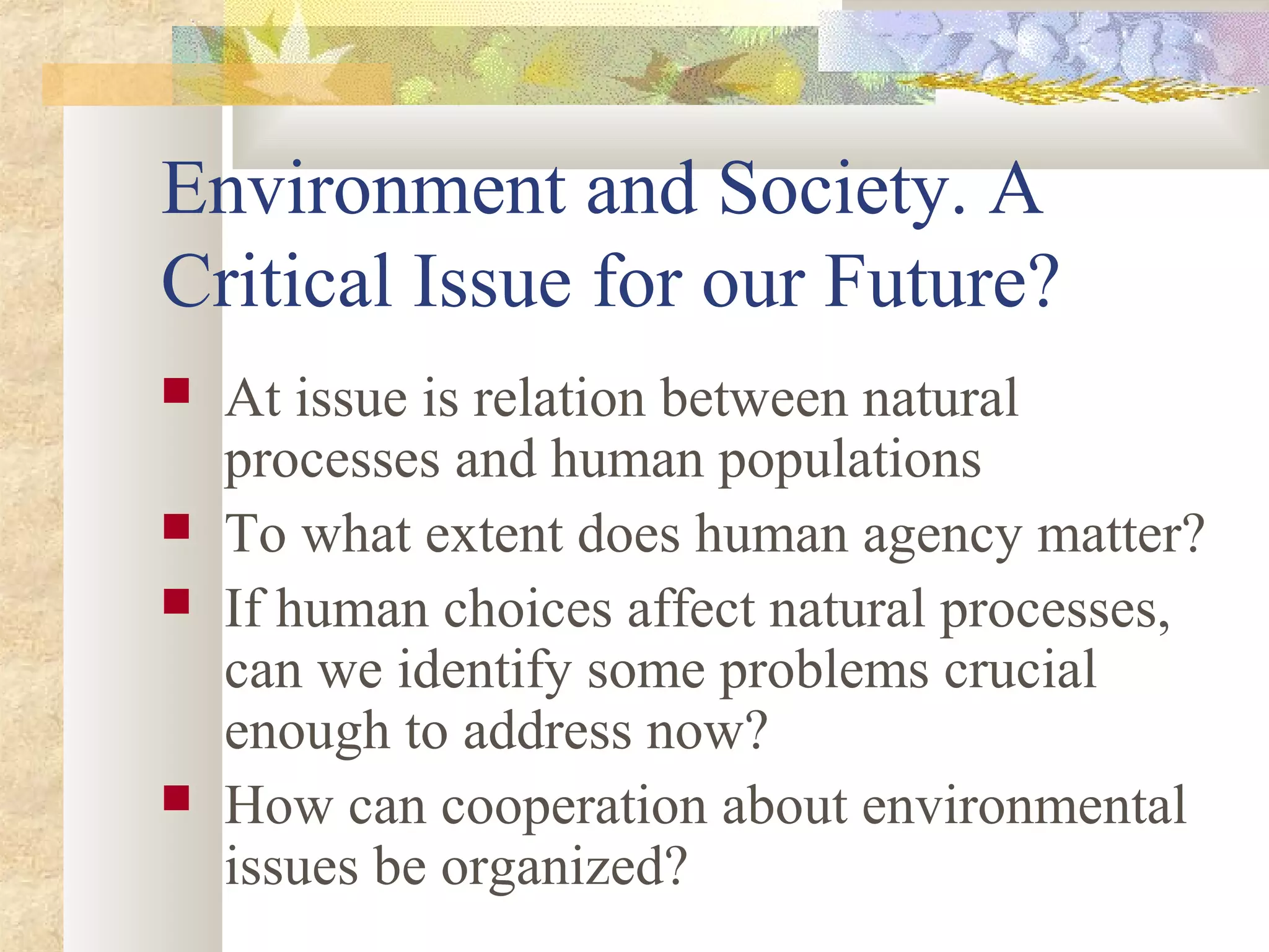 Environment and Society. A
Critical Issue for our Future?
 At issue is relation between natural
processes and human populations
 To what extent does human agency matter?
 If human choices affect natural processes,
can we identify some problems crucial
enough to address now?
 How can cooperation about environmental
issues be organized?
 