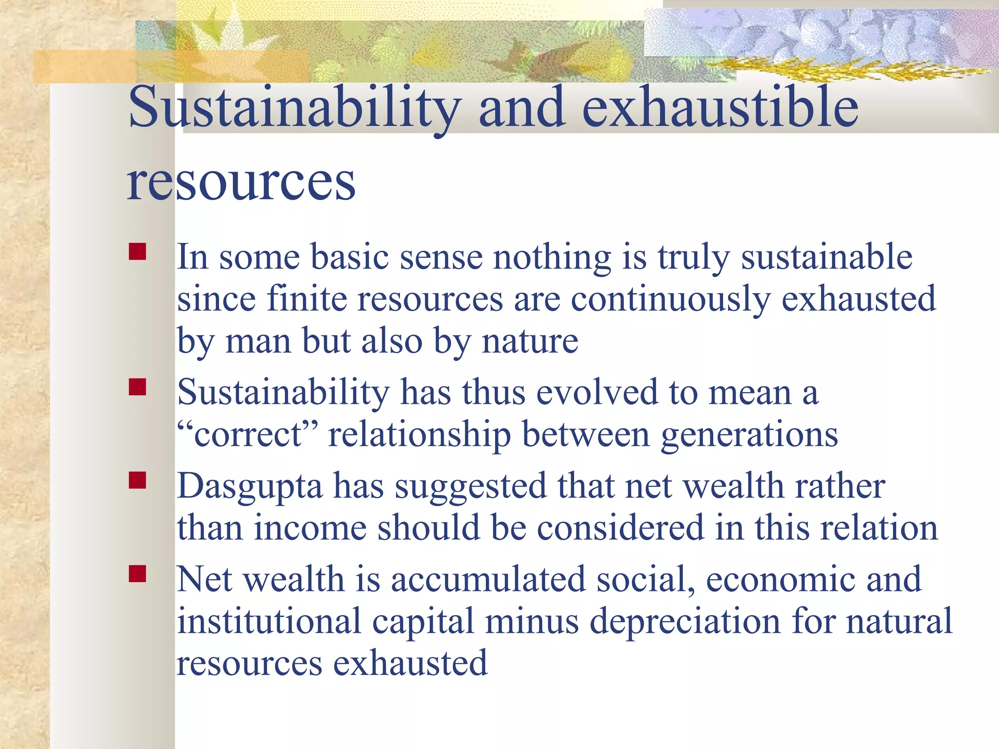 Sustainability and exhaustible
resources
 In some basic sense nothing is truly sustainable
since finite resources are continuously exhausted
by man but also by nature
 Sustainability has thus evolved to mean a
“correct” relationship between generations
 Dasgupta has suggested that net wealth rather
than income should be considered in this relation
 Net wealth is accumulated social, economic and
institutional capital minus depreciation for natural
resources exhausted
 