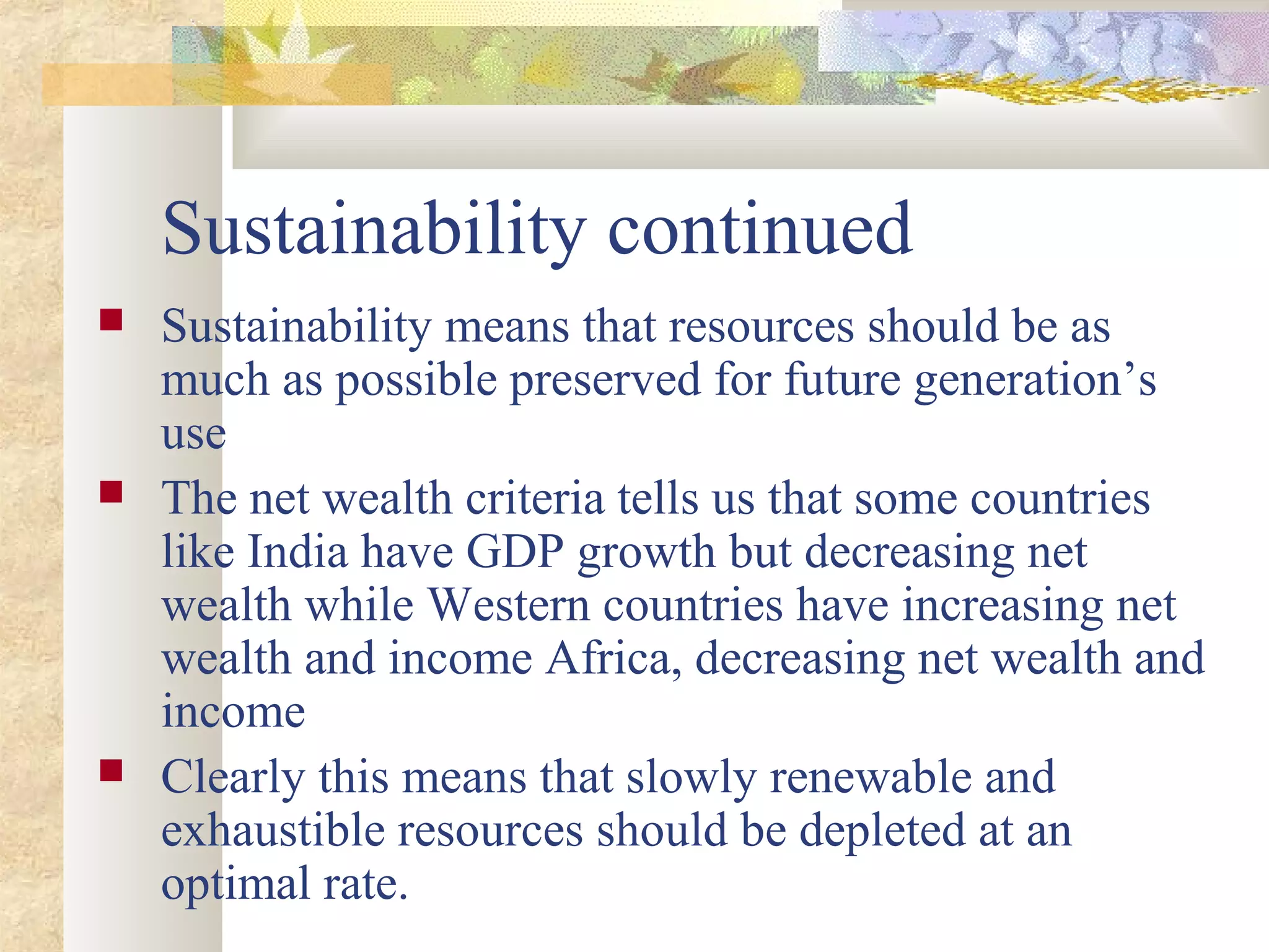 Sustainability continued
 Sustainability means that resources should be as
much as possible preserved for future generation’s
use
 The net wealth criteria tells us that some countries
like India have GDP growth but decreasing net
wealth while Western countries have increasing net
wealth and income Africa, decreasing net wealth and
income
 Clearly this means that slowly renewable and
exhaustible resources should be depleted at an
optimal rate.
 