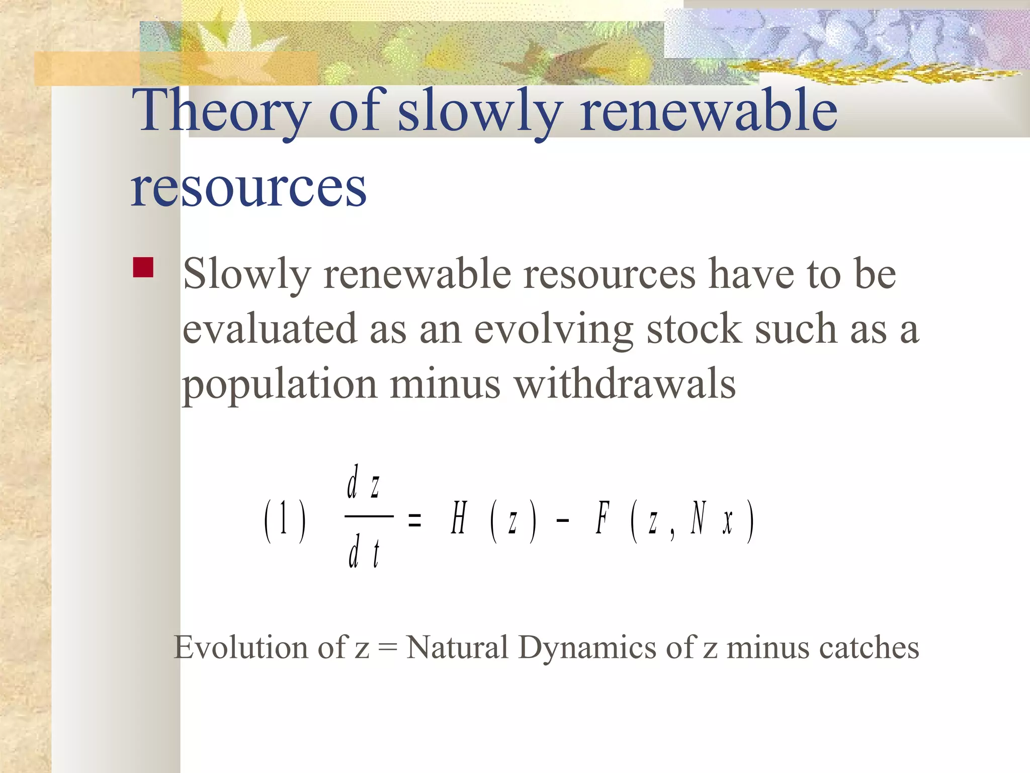 Theory of slowly renewable
resources
 Slowly renewable resources have to be
evaluated as an evolving stock such as a
population minus withdrawals
( ) ( ) ( , )1
d z
d t
H z F z N x= −
Evolution of z = Natural Dynamics of z minus catches
 