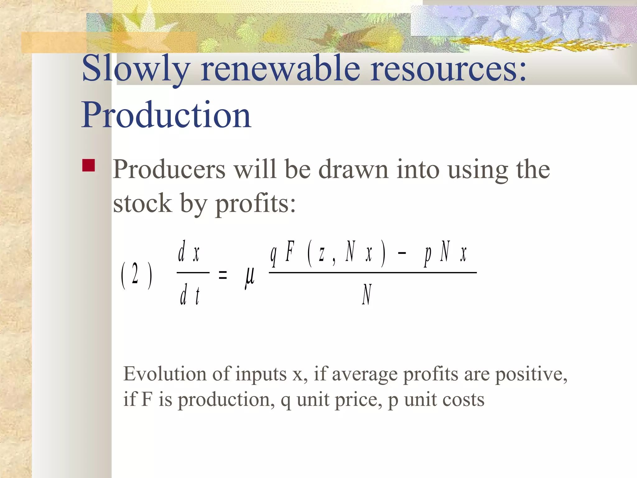 Slowly renewable resources:
Production
 Producers will be drawn into using the
stock by profits:
( )
( , )
2
d x
d t
q F z N x p N x
N
=
−
µ
Evolution of inputs x, if average profits are positive,
if F is production, q unit price, p unit costs
 
