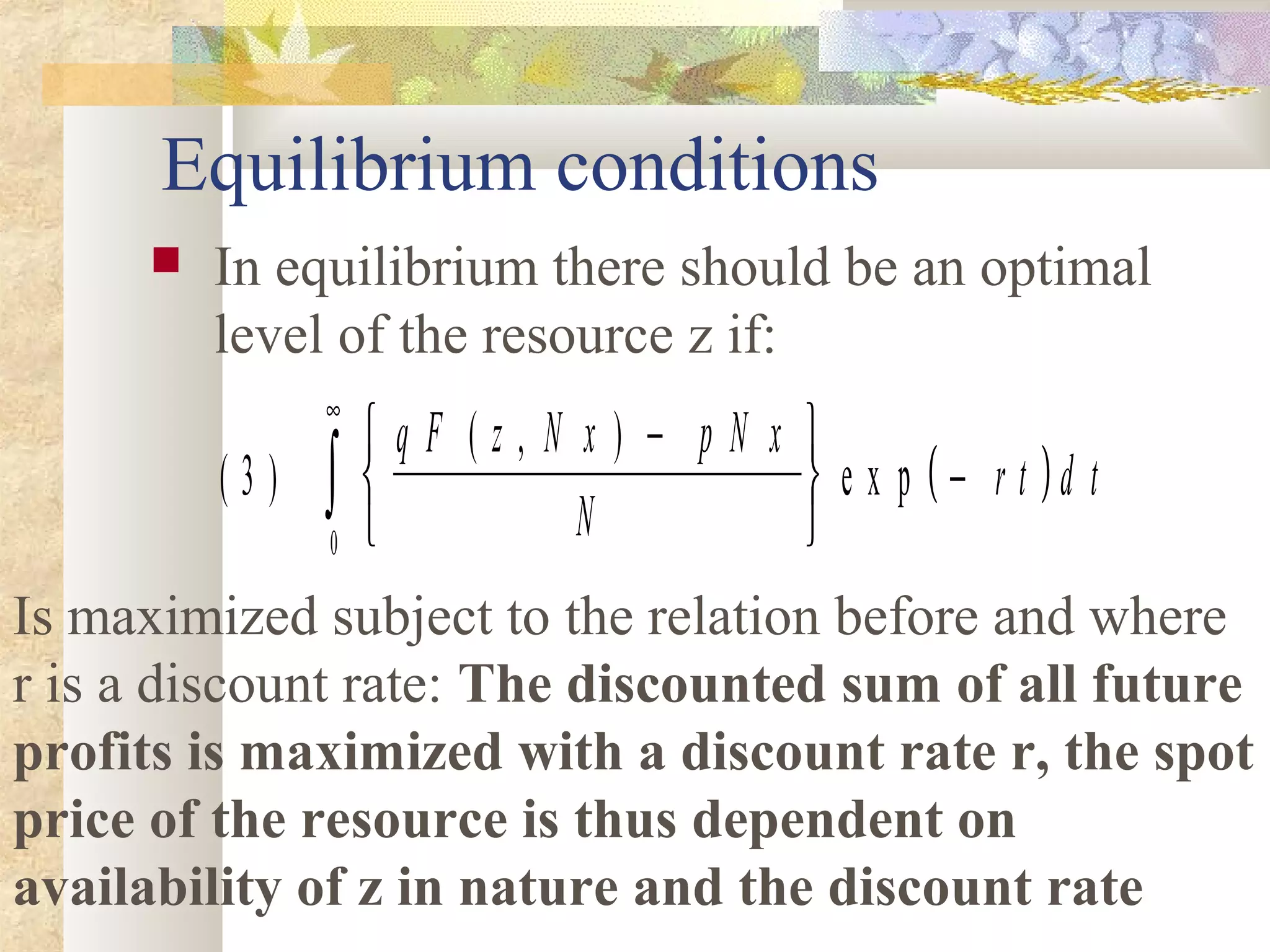 Equilibrium conditions
 In equilibrium there should be an optimal
level of the resource z if:
( )( )
( , )
e x p3
0
q F z N x p N x
N
r t d t
−





−
∞
∫
Is maximized subject to the relation before and where
r is a discount rate: The discounted sum of all future
profits is maximized with a discount rate r, the spot
price of the resource is thus dependent on
availability of z in nature and the discount rate
 