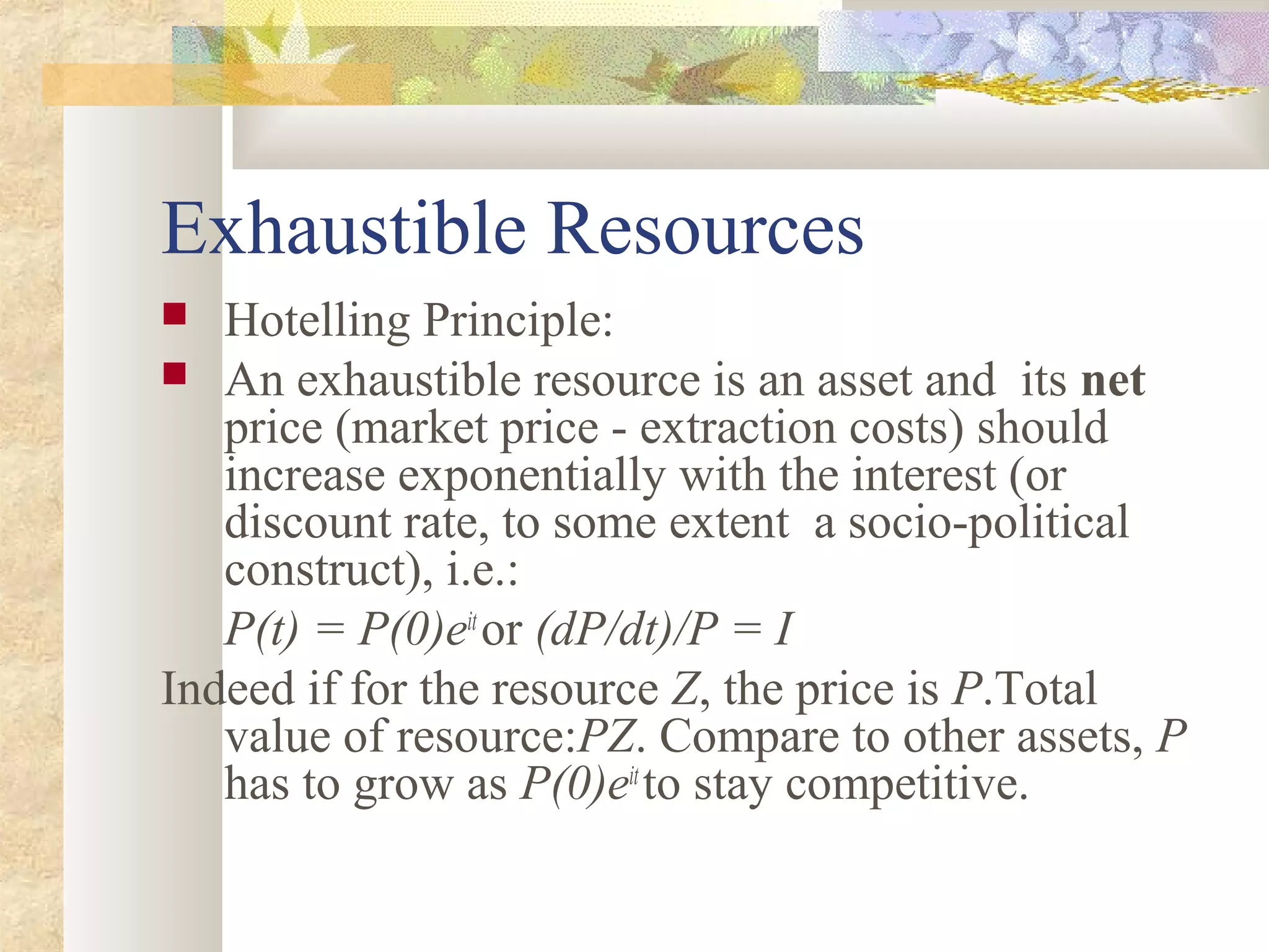 Exhaustible Resources
 Hotelling Principle:
 An exhaustible resource is an asset and its net
price (market price - extraction costs) should
increase exponentially with the interest (or
discount rate, to some extent a socio-political
construct), i.e.:
P(t) = P(0)eit
or (dP/dt)/P = I
Indeed if for the resource Z, the price is P.Total
value of resource:PZ. Compare to other assets, P
has to grow as P(0)eit
to stay competitive.
 