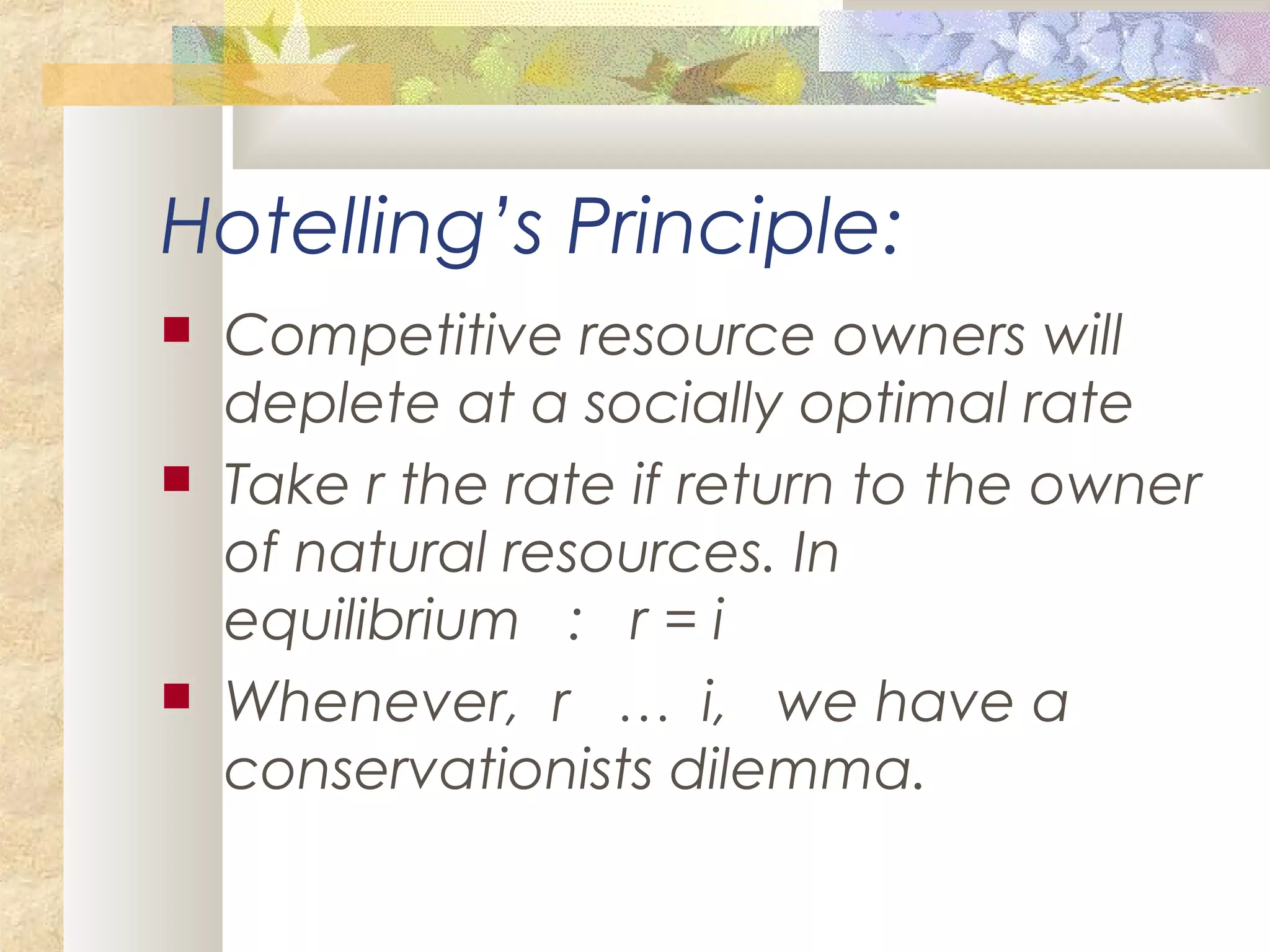 Hotelling’s Principle:
 Competitive resource owners will
deplete at a socially optimal rate
 Take r the rate if return to the owner
of natural resources. In
equilibrium : r = i
 Whenever, r … i, we have a
conservationists dilemma.
 