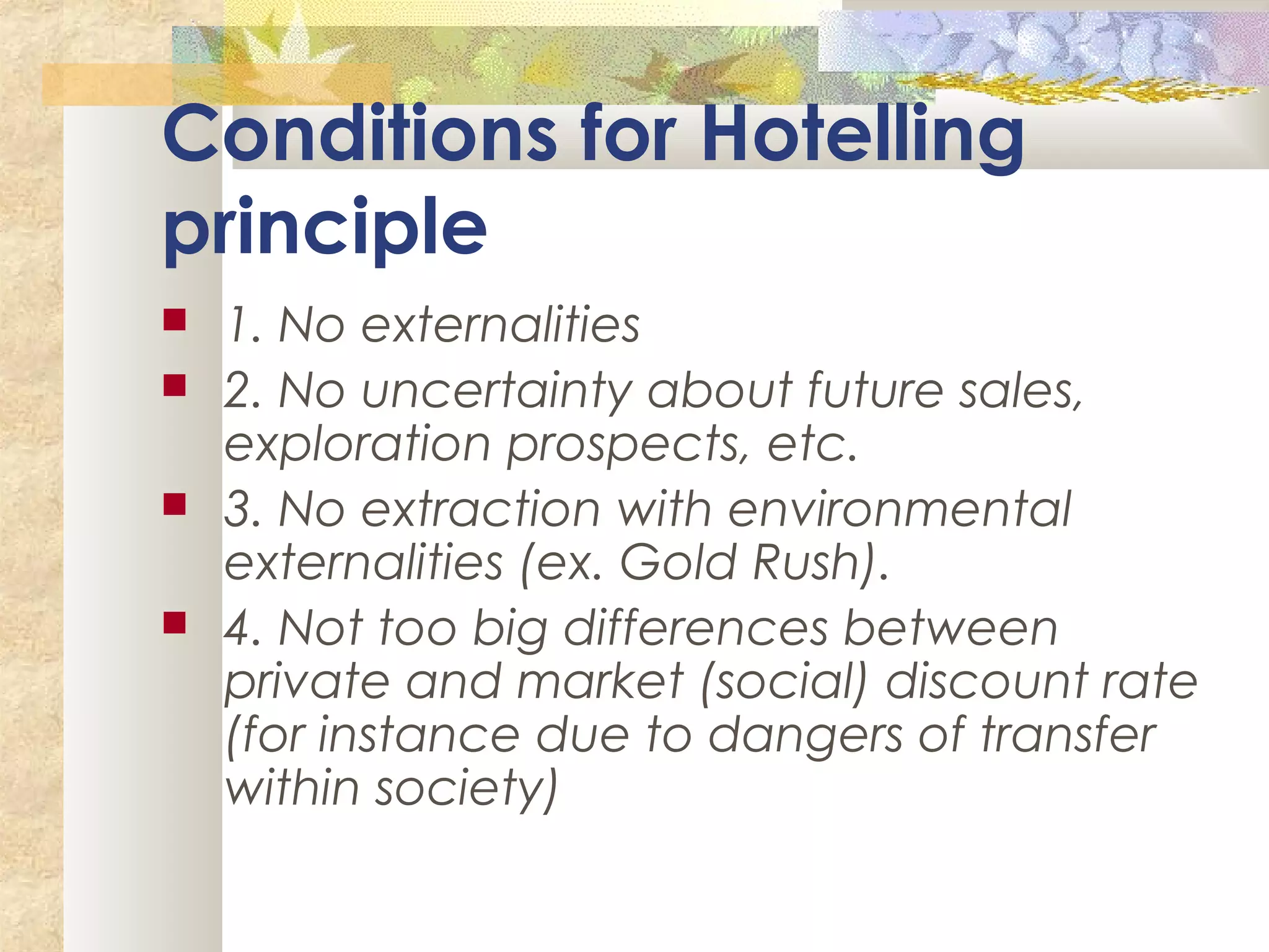 Conditions for Hotelling
principle
 1. No externalities
 2. No uncertainty about future sales,
exploration prospects, etc.
 3. No extraction with environmental
externalities (ex. Gold Rush).
 4. Not too big differences between
private and market (social) discount rate
(for instance due to dangers of transfer
within society)
 