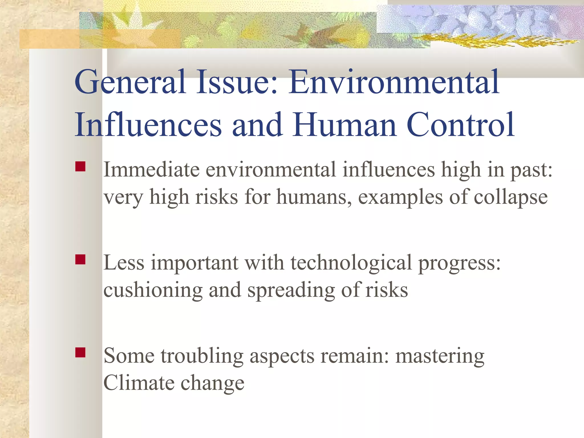 General Issue: Environmental
Influences and Human Control
 Immediate environmental influences high in past:
very high risks for humans, examples of collapse
 Less important with technological progress:
cushioning and spreading of risks
 Some troubling aspects remain: mastering
Climate change
 