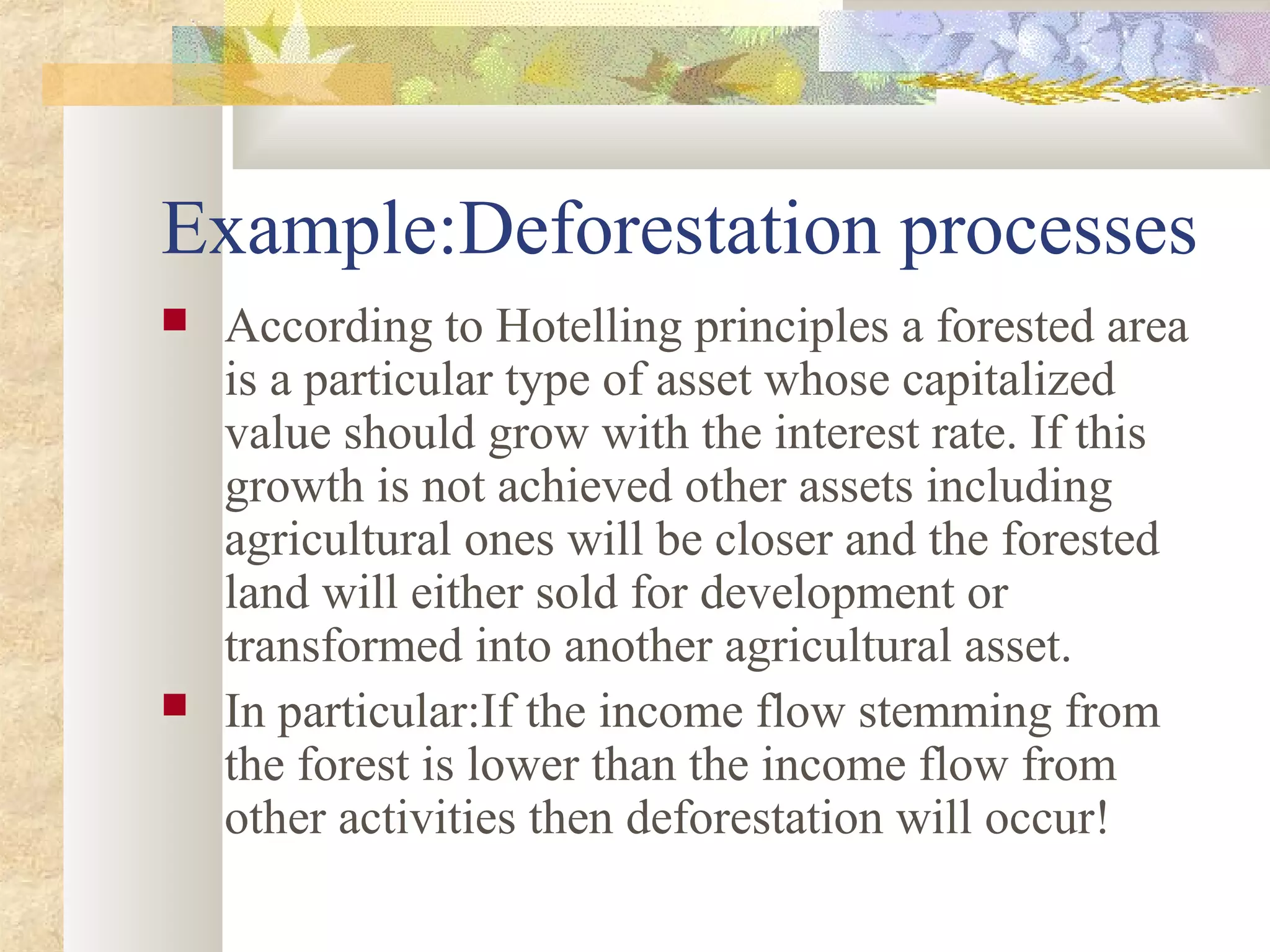 Example:Deforestation processes
 According to Hotelling principles a forested area
is a particular type of asset whose capitalized
value should grow with the interest rate. If this
growth is not achieved other assets including
agricultural ones will be closer and the forested
land will either sold for development or
transformed into another agricultural asset.
 In particular:If the income flow stemming from
the forest is lower than the income flow from
other activities then deforestation will occur!
 