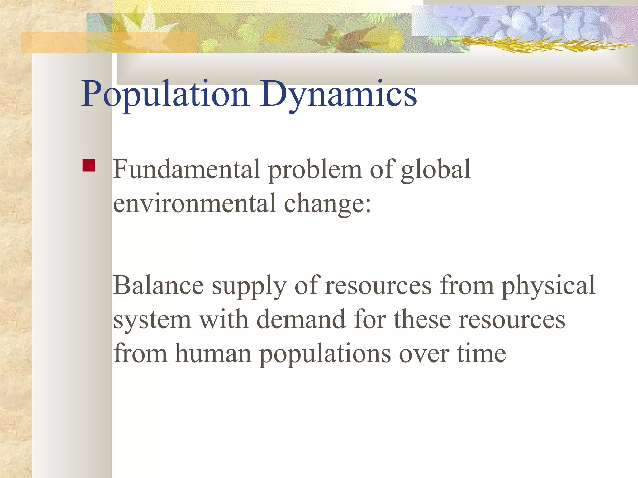 Population Dynamics
 Fundamental problem of global
environmental change:
Balance supply of resources from physical
system with demand for these resources
from human populations over time
 