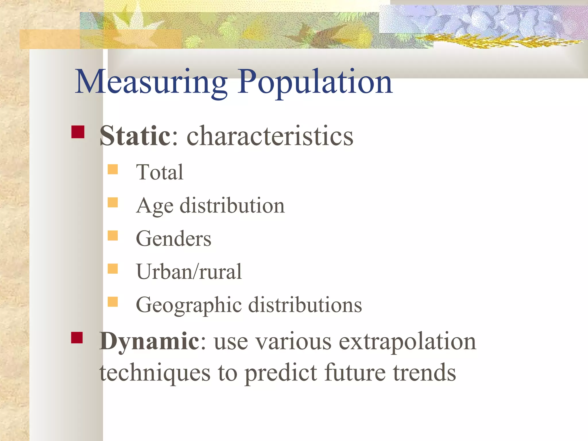 Measuring Population
 Static: characteristics
 Total
 Age distribution
 Genders
 Urban/rural
 Geographic distributions
 Dynamic: use various extrapolation
techniques to predict future trends
 