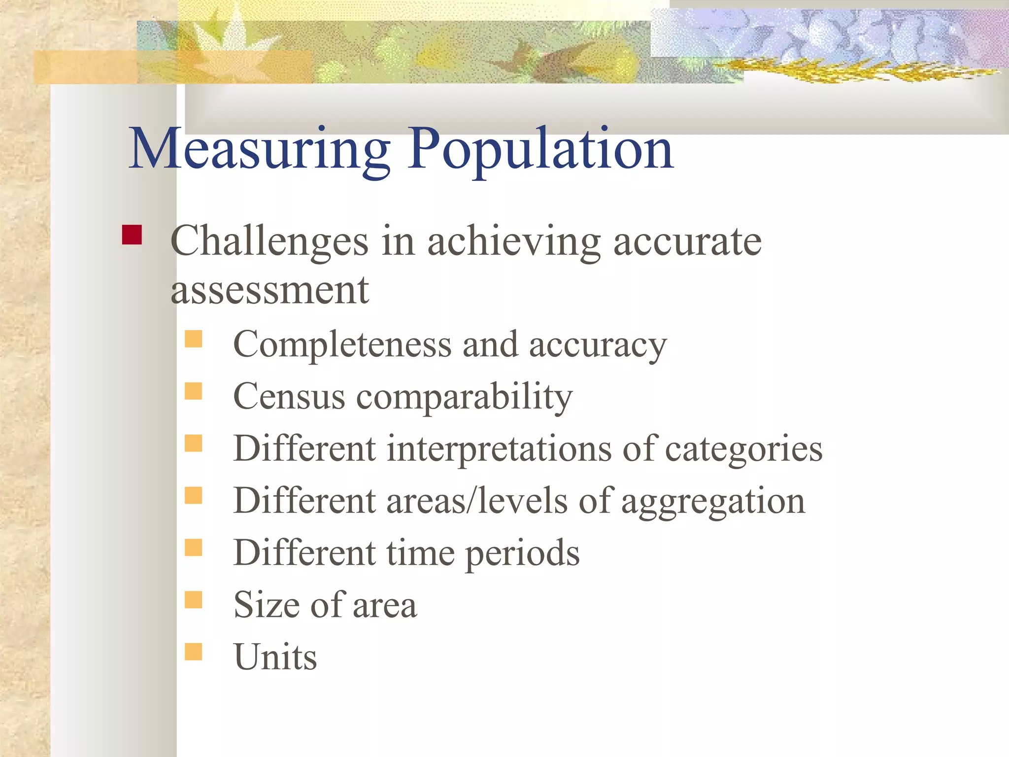 Measuring Population
 Challenges in achieving accurate
assessment
 Completeness and accuracy
 Census comparability
 Different interpretations of categories
 Different areas/levels of aggregation
 Different time periods
 Size of area
 Units
 