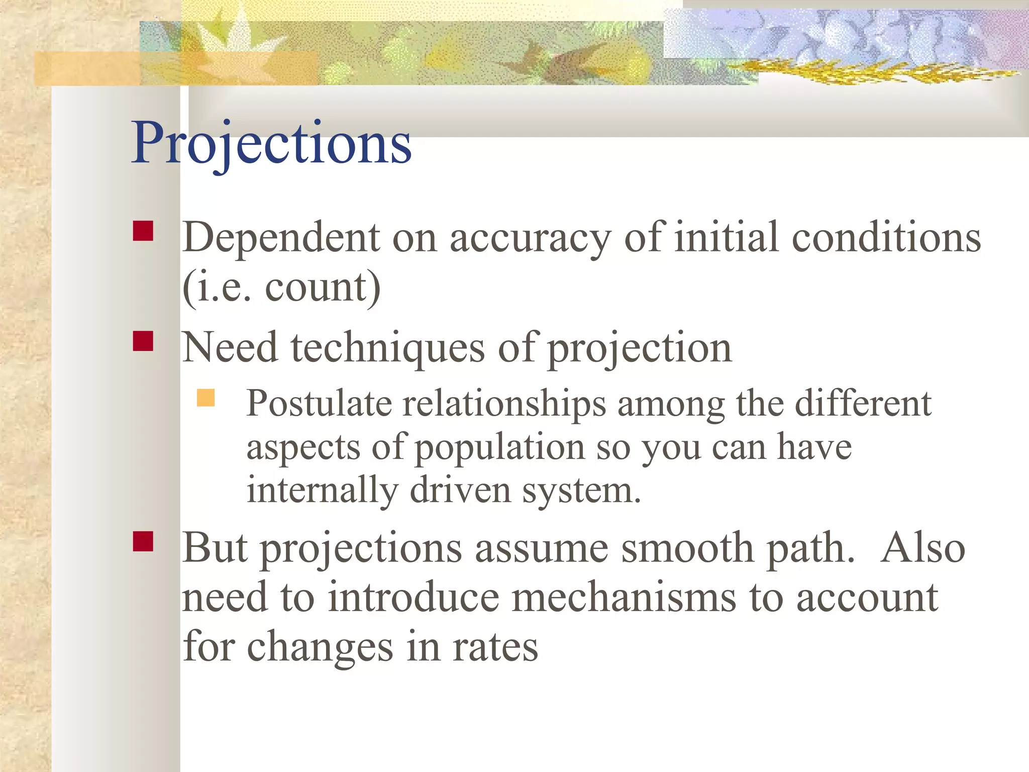 Projections
 Dependent on accuracy of initial conditions
(i.e. count)
 Need techniques of projection
 Postulate relationships among the different
aspects of population so you can have
internally driven system.
 But projections assume smooth path. Also
need to introduce mechanisms to account
for changes in rates
 