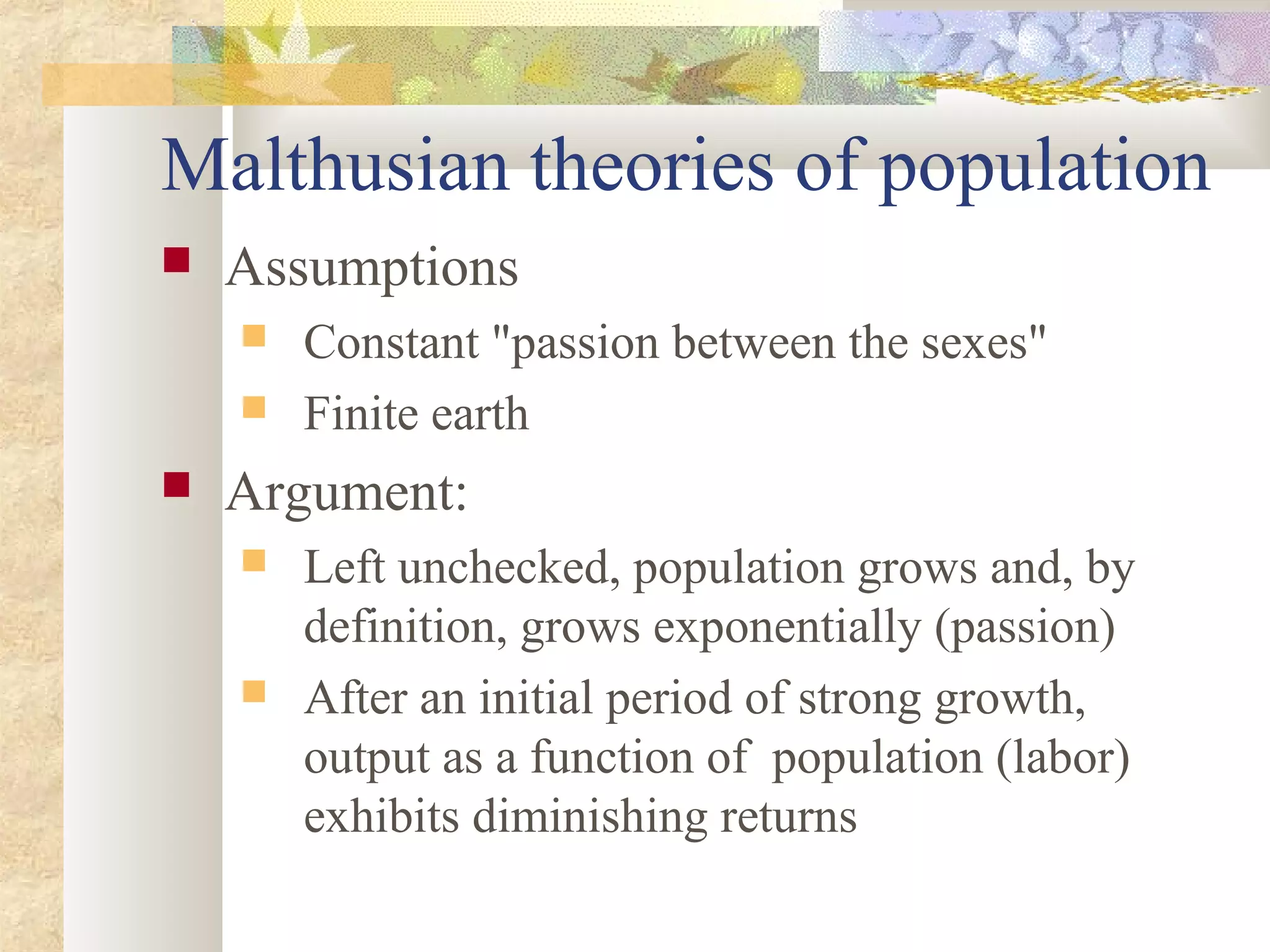Malthusian theories of population
 Assumptions
 Constant "passion between the sexes"
 Finite earth
 Argument:
 Left unchecked, population grows and, by
definition, grows exponentially (passion)
 After an initial period of strong growth,
output as a function of population (labor)
exhibits diminishing returns
 