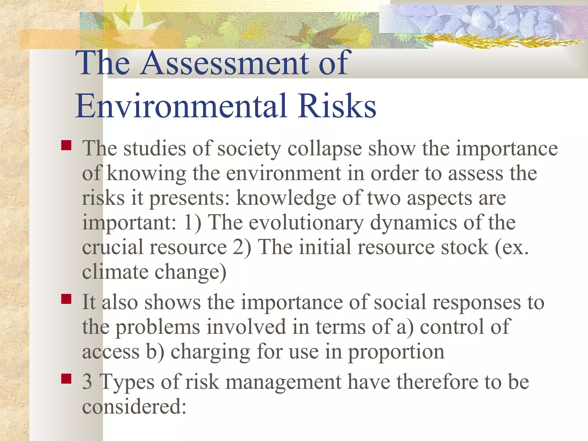 The Assessment of
Environmental Risks
 The studies of society collapse show the importance
of knowing the environment in order to assess the
risks it presents: knowledge of two aspects are
important: 1) The evolutionary dynamics of the
crucial resource 2) The initial resource stock (ex.
climate change)
 It also shows the importance of social responses to
the problems involved in terms of a) control of
access b) charging for use in proportion
 3 Types of risk management have therefore to be
considered:
 