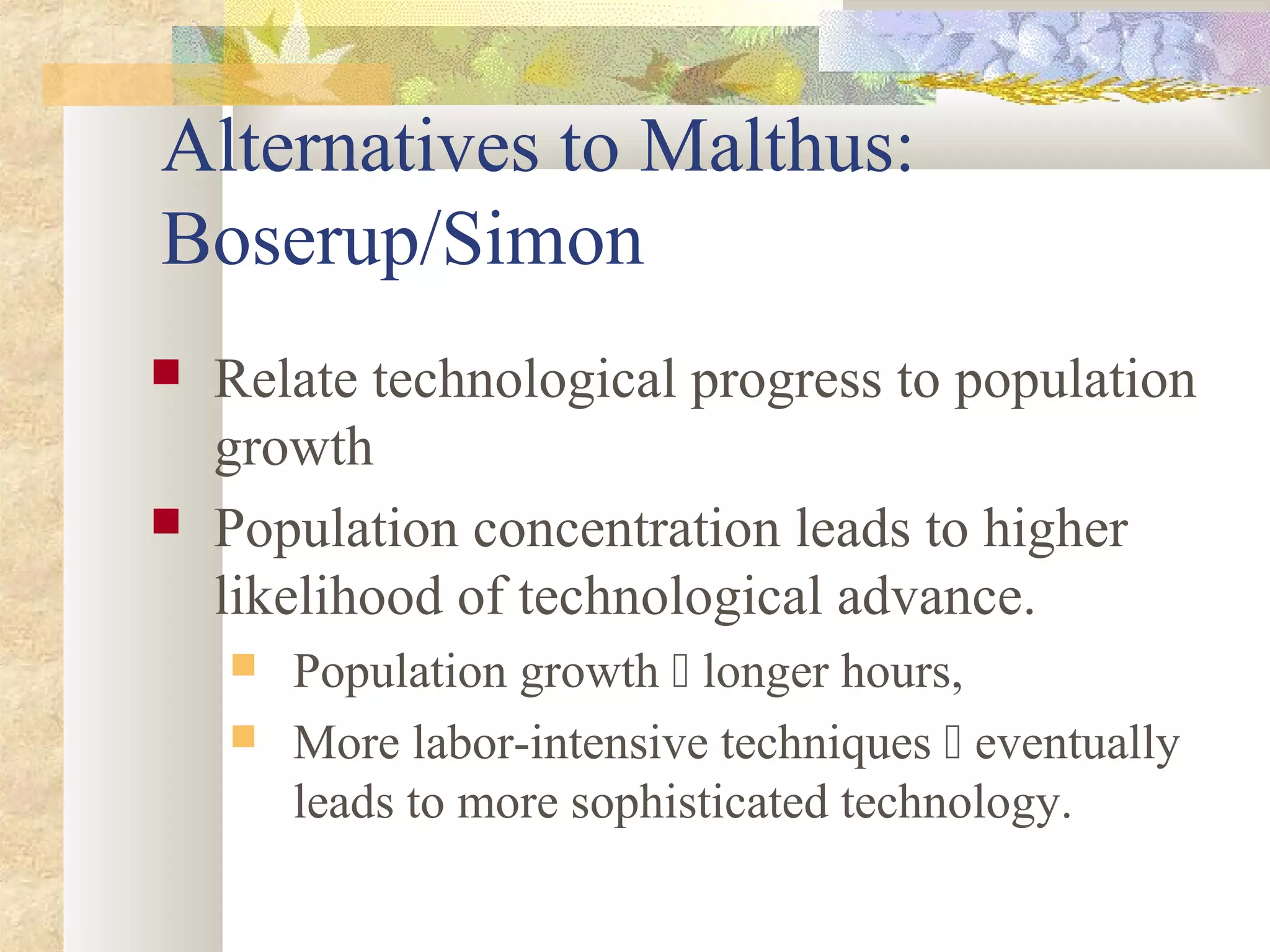 Alternatives to Malthus:
Boserup/Simon
 Relate technological progress to population
growth
 Population concentration leads to higher
likelihood of technological advance.
 Population growth  longer hours,
 More labor-intensive techniques  eventually
leads to more sophisticated technology.
 