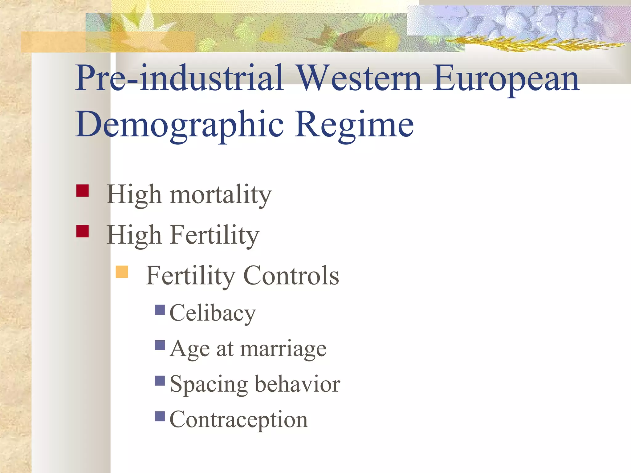 Pre-industrial Western European
Demographic Regime
 High mortality
 High Fertility
 Fertility Controls
 Celibacy
 Age at marriage
 Spacing behavior
 Contraception
 