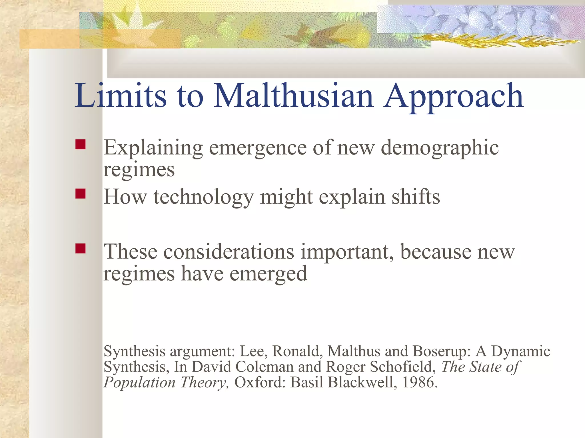 Limits to Malthusian Approach
 Explaining emergence of new demographic
regimes
 How technology might explain shifts
 These considerations important, because new
regimes have emerged
Synthesis argument: Lee, Ronald, Malthus and Boserup: A Dynamic
Synthesis, In David Coleman and Roger Schofield, The State of
Population Theory, Oxford: Basil Blackwell, 1986.
 