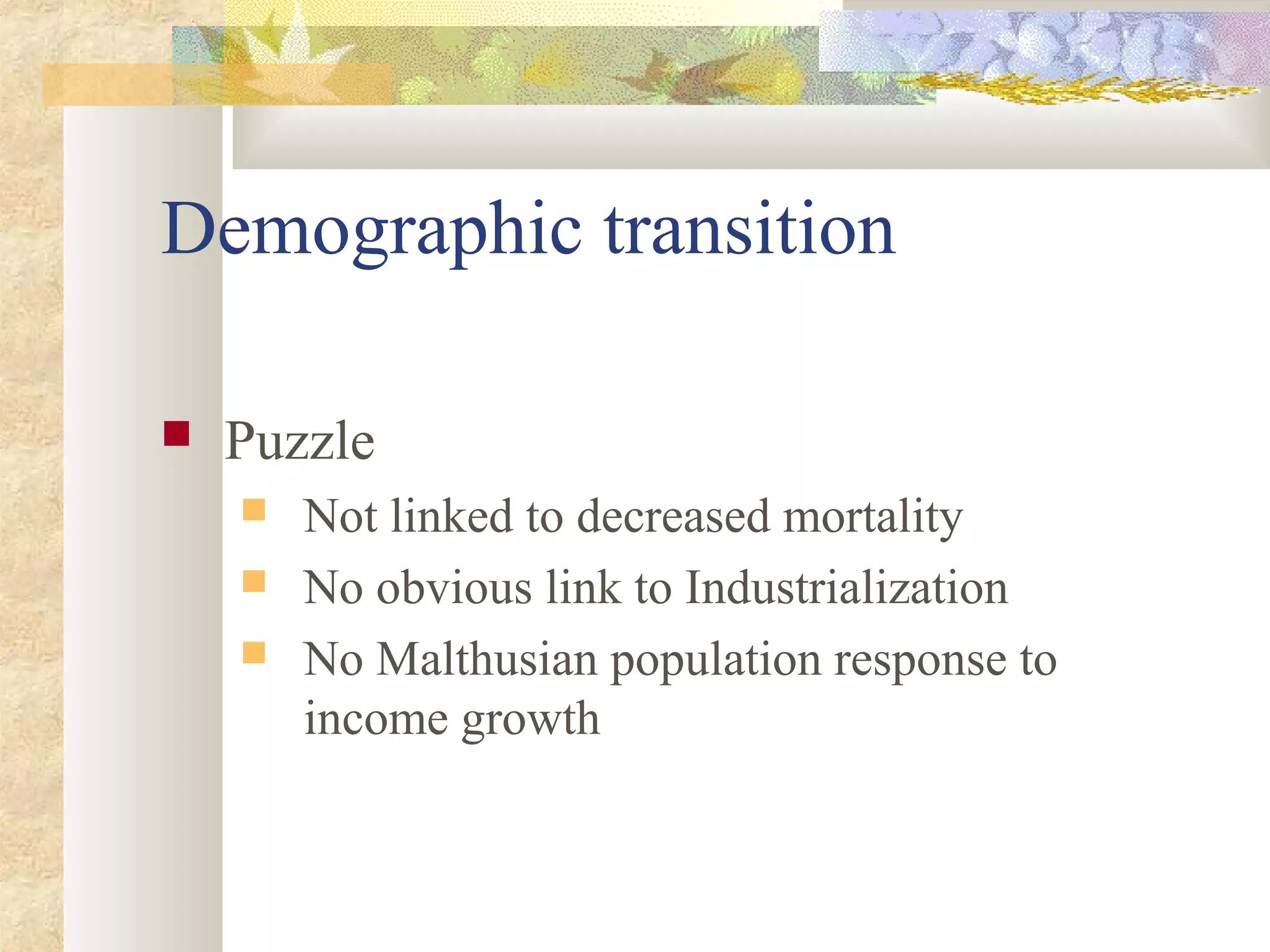 Demographic transition
 Puzzle
 Not linked to decreased mortality
 No obvious link to Industrialization
 No Malthusian population response to
income growth
 