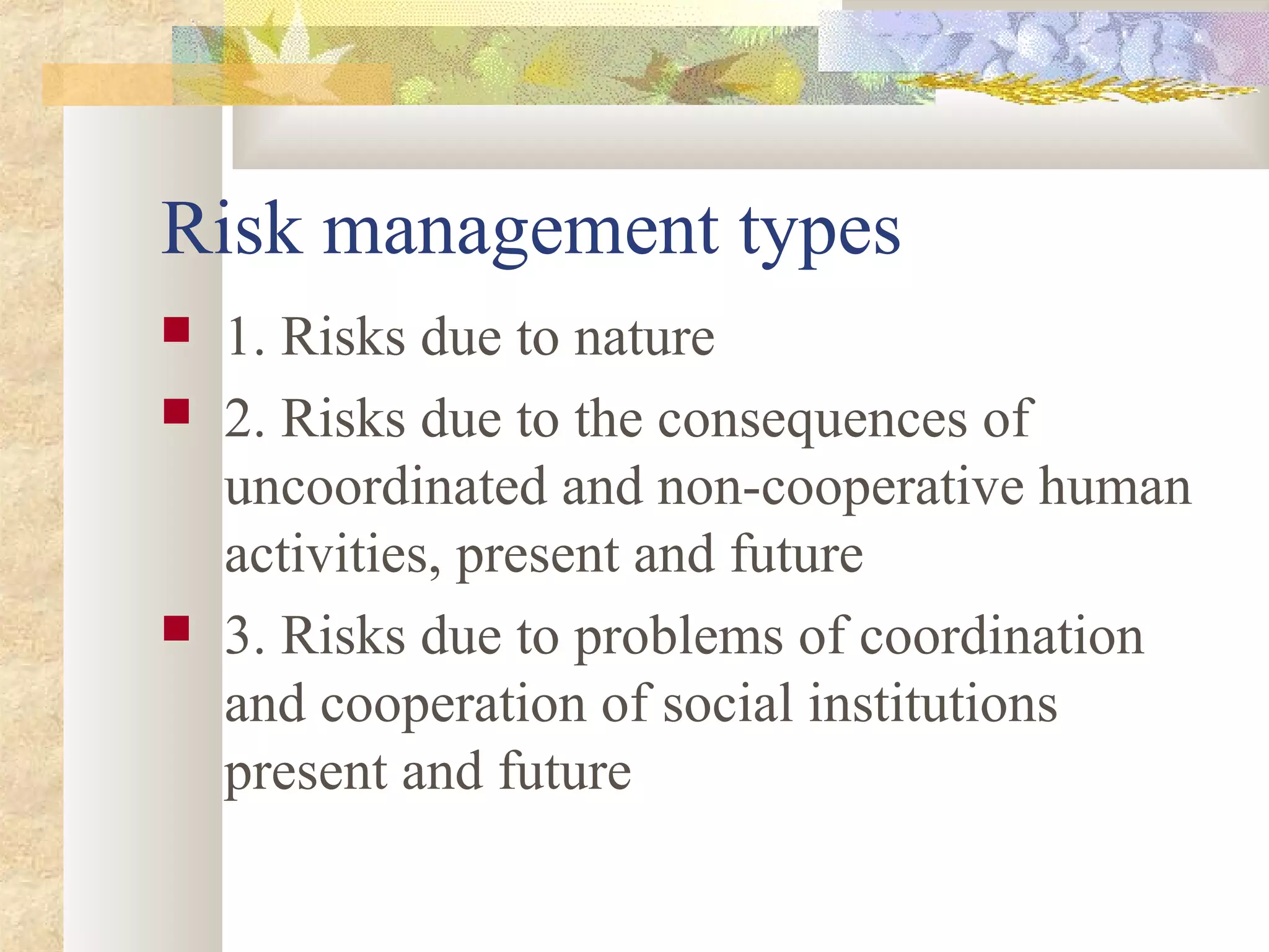 Risk management types
 1. Risks due to nature
 2. Risks due to the consequences of
uncoordinated and non-cooperative human
activities, present and future
 3. Risks due to problems of coordination
and cooperation of social institutions
present and future
 