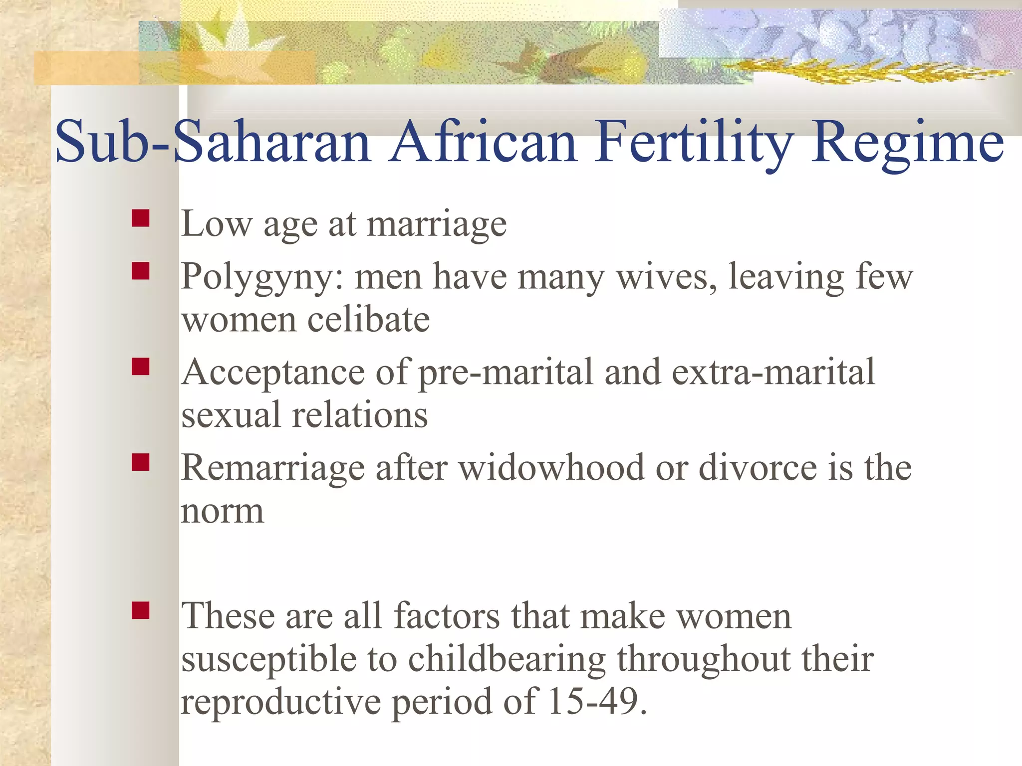 Sub-Saharan African Fertility Regime
 Low age at marriage
 Polygyny: men have many wives, leaving few
women celibate
 Acceptance of pre-marital and extra-marital
sexual relations
 Remarriage after widowhood or divorce is the
norm
 These are all factors that make women
susceptible to childbearing throughout their
reproductive period of 15-49.
 