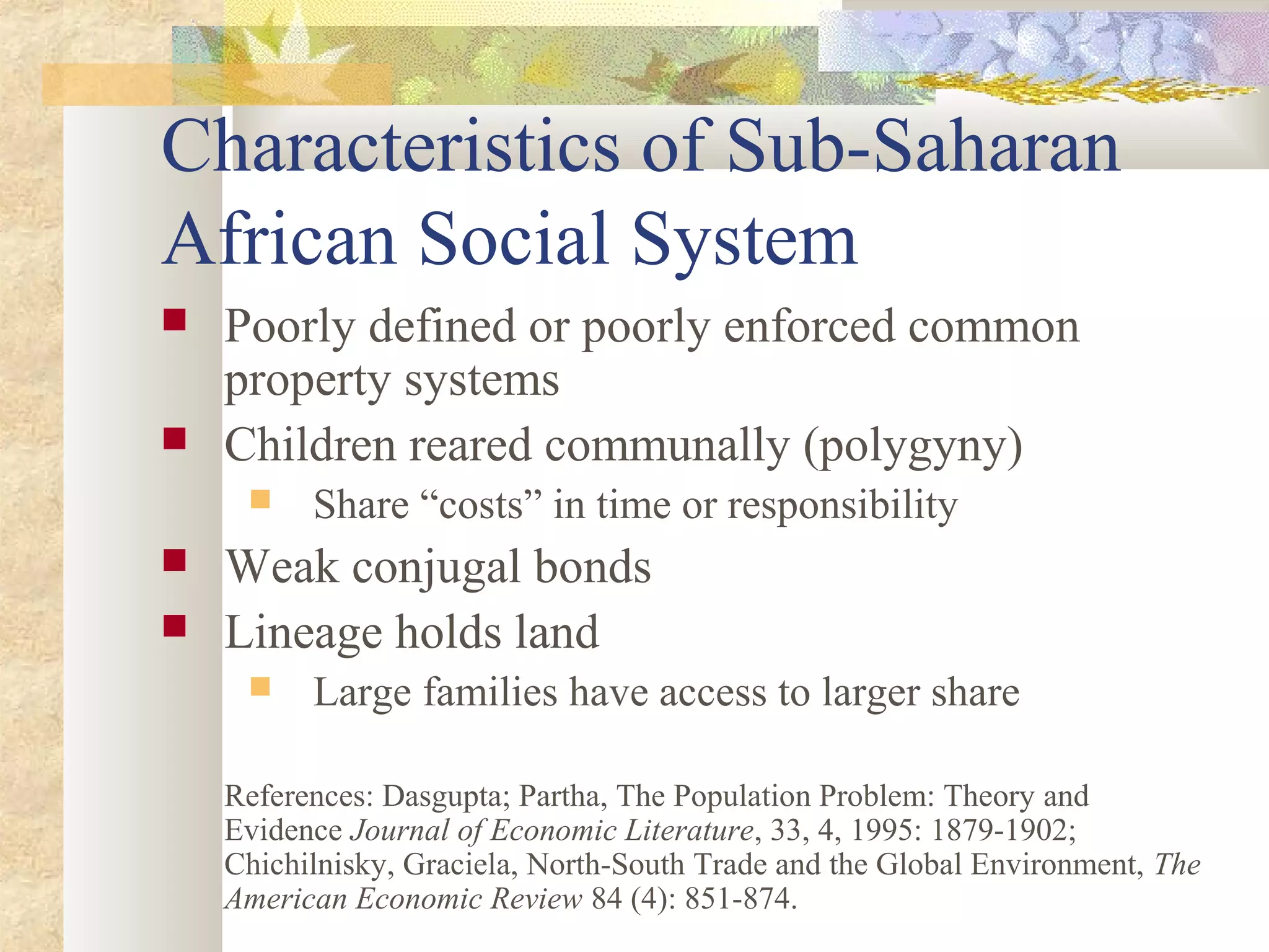 Characteristics of Sub-Saharan
African Social System
 Poorly defined or poorly enforced common
property systems
 Children reared communally (polygyny)
 Share “costs” in time or responsibility
 Weak conjugal bonds
 Lineage holds land
 Large families have access to larger share
References: Dasgupta; Partha, The Population Problem: Theory and
Evidence Journal of Economic Literature, 33, 4, 1995: 1879-1902;
Chichilnisky, Graciela, North-South Trade and the Global Environment, The
American Economic Review 84 (4): 851-874.
 
