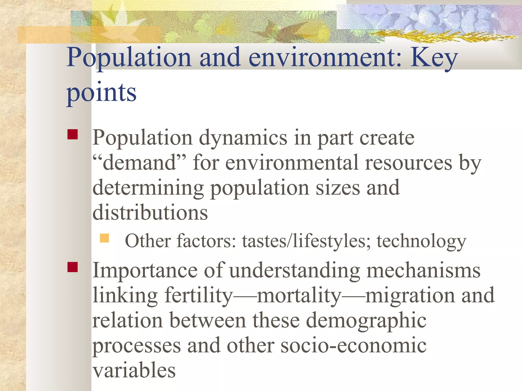 Population and environment: Key
points
 Population dynamics in part create
“demand” for environmental resources by
determining population sizes and
distributions
 Other factors: tastes/lifestyles; technology
 Importance of understanding mechanisms
linking fertility—mortality—migration and
relation between these demographic
processes and other socio-economic
variables
 