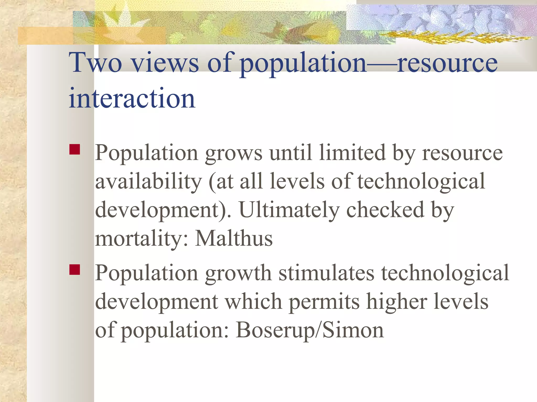 Two views of population—resource
interaction
 Population grows until limited by resource
availability (at all levels of technological
development). Ultimately checked by
mortality: Malthus
 Population growth stimulates technological
development which permits higher levels
of population: Boserup/Simon
 