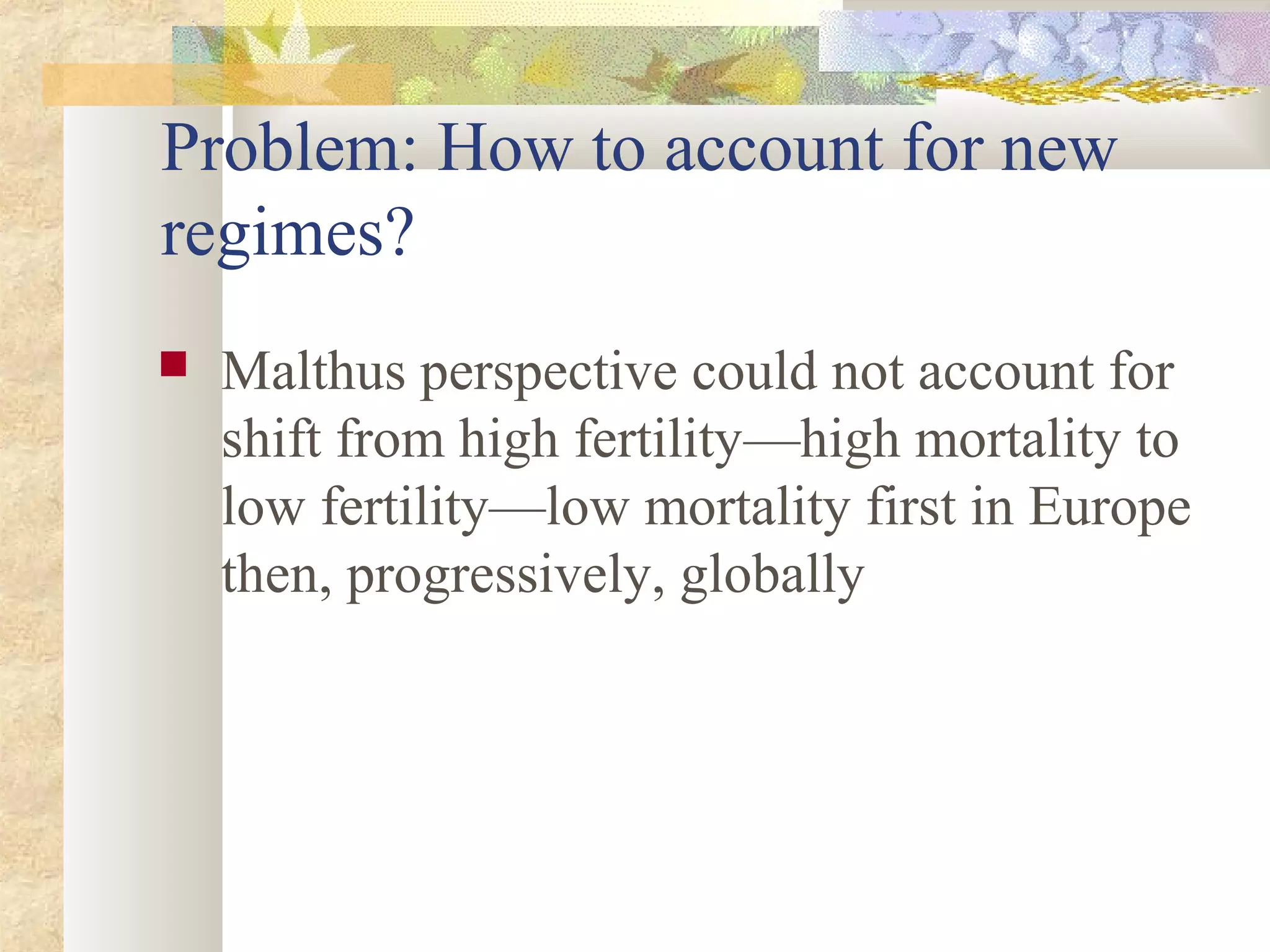 Problem: How to account for new
regimes?
 Malthus perspective could not account for
shift from high fertility—high mortality to
low fertility—low mortality first in Europe
then, progressively, globally
 