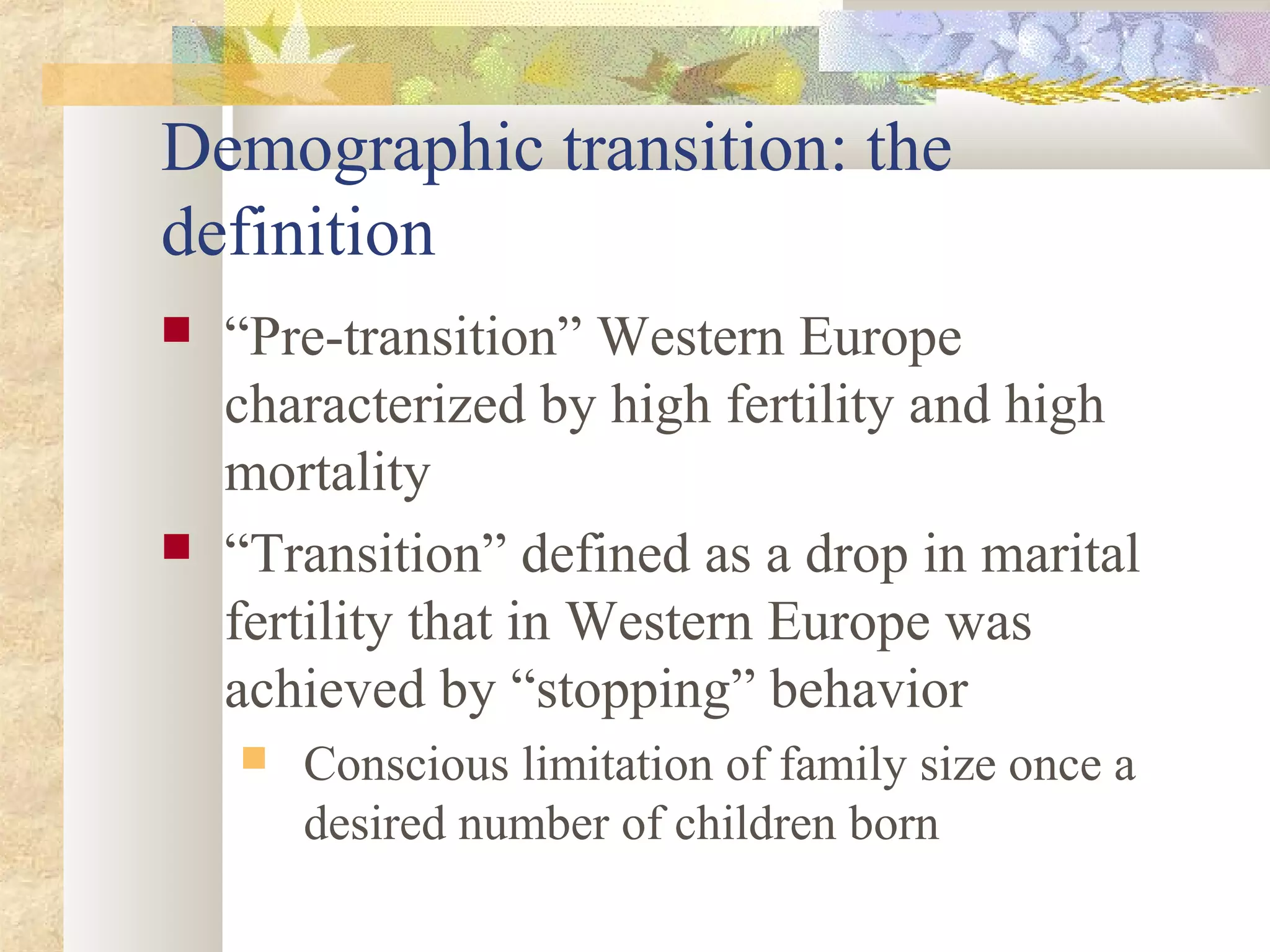 Demographic transition: the
definition
 “Pre-transition” Western Europe
characterized by high fertility and high
mortality
 “Transition” defined as a drop in marital
fertility that in Western Europe was
achieved by “stopping” behavior
 Conscious limitation of family size once a
desired number of children born
 
