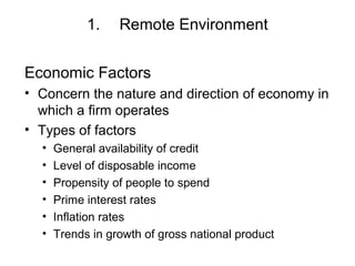 1. Remote Environment
Economic Factors
• Concern the nature and direction of economy in
which a firm operates
• Types of factors
• General availability of credit
• Level of disposable income
• Propensity of people to spend
• Prime interest rates
• Inflation rates
• Trends in growth of gross national product
 