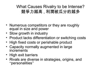 What Causes Rivalry to be Intense?
競爭力越高 , 利潤被瓜分的越多
• Numerous competitors or they are roughly
equal in size and power
• Slow growth in industry
• Product lacks differentiation or switching costs
• High fixed costs or perishable product
• Capacity normally augmented in large
increments
• High exit barriers
• Rivals are diverse in strategies, origins, and
“personalities”
 