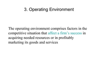 3. Operating Environment
The operating environment comprises factors in the
competitive situation that affect a firm’s success in
acquiring needed resources or in profitably
marketing its goods and services
 