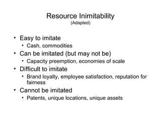 Resource Inimitability
(Adapted)
• Easy to imitate
• Cash, commodities
• Can be imitated (but may not be)
• Capacity preemption, economies of scale
• Difficult to imitate
• Brand loyalty, employee satisfaction, reputation for
fairness
• Cannot be imitated
• Patents, unique locations, unique assets
 