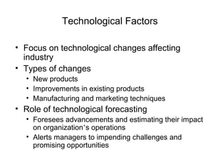 Technological Factors
• Focus on technological changes affecting
industry
• Types of changes
• New products
• Improvements in existing products
• Manufacturing and marketing techniques
• Role of technological forecasting
• Foresees advancements and estimating their impact
on organization’s operations
• Alerts managers to impending challenges and
promising opportunities
 