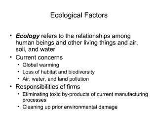 Ecological Factors
• Ecology refers to the relationships among
human beings and other living things and air,
soil, and water
• Current concerns
• Global warming
• Loss of habitat and biodiversity
• Air, water, and land pollution
• Responsibilities of firms
• Eliminating toxic by-products of current manufacturing
processes
• Cleaning up prior environmental damage
 