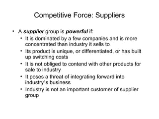 Competitive Force: Suppliers
• A supplier group is powerful if:
• It is dominated by a few companies and is more
concentrated than industry it sells to
• Its product is unique, or differentiated, or has built
up switching costs
• It is not obliged to contend with other products for
sale to industry
• It poses a threat of integrating forward into
industry’s business
• Industry is not an important customer of supplier
group
 