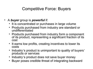 Competitive Force: Buyers
• A buyer group is powerful if:
• It is concentrated or purchases in large volume
• Products purchased from industry are standard or
undifferentiated
• Products purchased from industry form a component
of its product, representing a significant fraction of its
cost
• It earns low profits, creating incentives to lower its
costs
• Industry’s product is unimportant to quality of buyers’
products or services
• Industry’s product does not save buyer money
• Buyer poses credible threat of integrating backward
 