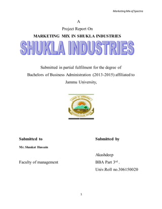 Marketing Mix of Spectra
1
A
Project Report On
MARKETING MIX IN SHUKLA INDUSTRIES
Submitted in partial fulfilment for the degree of
Bachelors of Business Administration (2013-2015) affiliated to
Jammu University,
Submitted to Submitted by
Mr. Shaukat Hussain
Akashdeep
Faculty of management BBA Part 3rd .
Univ.Roll no.306150020
 