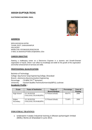 AKASH GUPTA(B.TECH)
ELECTRONICS &COMM. ENGG.




ADDRESS
MOH.KACHACHA KATRA
TILHAR ,DISTT. SHAHJAHANPUR
PIN:242307
MOBILE NO: 9555862650,9936234138
E-MAIL ID:AKASHGUPTA091192@GMAIL.CO M

CAREER OBJECTIVE

Seeking a challenging career as a Electronics Engineer in a dynamic and Growth-Oriented
organization of repute, where I can utilize my knowledge and skills for the growth of the organization
and further enhancement of services and skills.

PROFESSIONAL QUALIFICATION

Bachelor of Technology
College: Ajay Kumar Garg Engineering College, Ghaziabad
Branch : electronics &communication Engineering
Percentage : 73.68%( Till 7th Semester)
University     : Gautam Buddha TechnicalUniversity(GBTU), Lucknow
Academic Profile :
      Exam            Name of Institution              Name of              Percentage       Year of
                                                    Board/Medium                             Passing
  High School       S.V.M INTER                  U.P Board (Hindi)             80.67%         2006
                    COLLEGE,TILHAR(SPN)

  Higher            S.V.M INTER         U.P Board (Hindi)                      73.60%          2008
  Secondary         COLLEGE,TILHAR(SPN)




INDUSTRIAL TRAININGS

        Underwent 4 weaks Industrial training in Bharat sacharnigam limited
        (BSNL) Works at Ghaziabad in june 2012.
 