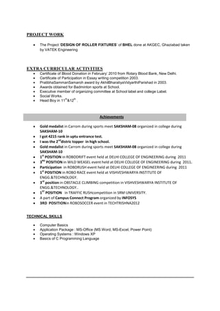 PROJECT WORK

     The Project ‘DESIGN OF ROLLER FIXTURES’ of BHEL done at AKGEC, Ghaziabad taken
     by VATEK Engineering




EXTRA CURRICULAR ACTIVITIES
     Certificate of Blood Donation in February’ 2010 from Rotary Blood Bank, New Delhi.
     Certificate of Participation in Essay writing competition 2003.
     PratibhaSammanSamaroh award by AkhilBharatiyaVidyarthiParishad in 2003.
     Awards obtained for Badminton sports at School.
     Executive member of organizing committee at School label and college Label.
     Social Works.
                      th    th
     Head Boy in 11 &12 .



                                        Achievements

     Gold medalist in Carrom during sports meet SAKSHAM-08 organized in college during
     SAKSHAM-10
     I got 4215 rank in uptu entrance test.
     I was the 2nddistric topper in high school.
     Gold medalist in Carrom during sports meet SAKSHAM-08 organized in college during
     SAKSHAM-10
     1st POSITION in ROBODRIFT event held at DELHI COLLEGE OF ENGINEERING during 2011
     3RD POSITION in WILD WEASEL event held at DELHI COLLEGE OF ENGINEERING during 2011.
     Participation in ROBORUSH event held at DELHI COLLEGE OF ENGINEERING during 2011
     1st POSITION in ROBO RACE event held at VISHVESHWARYA INSTITUTE OF
     ENGG.&TECHNOLOGY.
     3rd position in OBSTACLE CLIMBING competition in VISHVESHWARYA INSTITUTE OF
     ENGG.&TECHNOLOGY..
     1ST POSITION in TRAFFIC RUSHcompetition in SRM UNIVERSITY.
     A part of Campus Connect Program organized by INFOSYS
     3RD POSITIONin ROBOSOCCER event in TECHTRISHNA2012


TECHNICAL SKILLS

     Computer Basics
     Application Package : MS-Office (MS Word, MS-Excel, Power Point)
     Operating Systems : Windows XP
     Basics of C Programming Language
 