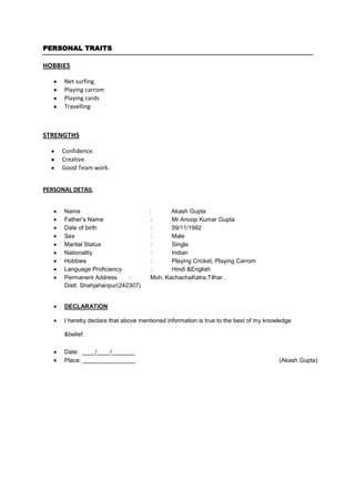 PERSONAL TRAITS

HOBBIES

      Net surfing.
      Playing carrom
      Playing cards
      Travelling



STRENGTHS

     Confidence.
     Creative.
     Good Team work.


PERSONAL DETAIL


      Name                            :      Akash Gupta
      Father’s Name                   :      Mr.Anoop Kumar Gupta
      Date of birth                   :      09/11/1992
      Sex                             :      Male
      Marital Status                  :      Single
      Nationality                     :      Indian
      Hobbies                         :      Playing Cricket, Playing Carrom
      Language Proficiency            :      Hindi &English
      Permanent Address      :        Moh. KachachaKatra,Tilhar ,
      Distt. Shahjahanpur(242307)


      DECLARATION

      I hereby declare that above mentioned information is true to the best of my knowledge

      &belief.

      Date: ____/____/_______
      Place: ________________                                                         (Akash Gupta)
 