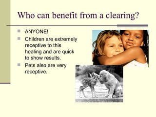 Who can benefit from a clearing?
 ANYONE!
 Children are extremely
receptive to this
healing and are quick
to show results.
 Pets also are very
receptive.
 