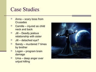 Case Studies
 Anna – scary boss from
Crusades
 Camille – injured as child
neck and back
 Jill – Deadly jealous
relationship with sister
 Jill – detached eye?
 Sandy – murdered 7 times
by brother
 Logan – program brain
damage
 Uma – deep anger over
unjust killing
 