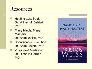 Resources
 Healing Lost Souls
Dr. William J. Baldwin,
PhD.
 Many Minds, Many
Masters
Dr. Brian Weiss, MD.
 Spontaneous Evolution
Dr. Brian Lipton, PhD.
 Vibrational Medicine
Dr. Richard Gerber,
MD.
 
