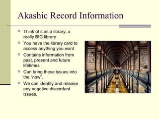 Akashic Record Information
 Think of it as a library, a
really BIG library
 You have the library card to
access anything you want
 Contains information from
past, present and future
lifetimes
 Can bring these issues into
the “now”.
 We can identify and release
any negative discordant
issues.
 