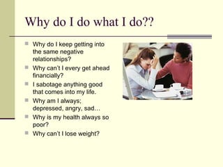 Why do I do what I do??
 Why do I keep getting into
the same negative
relationships?
 Why can’t I every get ahead
financially?
 I sabotage anything good
that comes into my life.
 Why am I always;
depressed, angry, sad…
 Why is my health always so
poor?
 Why can’t I lose weight?
 