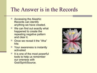 The Answer is in the Records
 Accessing the Akashic
Records can identify
anything we have created.
 We can find out exactly what
happened to create the
repeating negative pattern
and clear it.
 Once we reveal it the “Aha”
hits
 Your awareness is instantly
activatied
 It is one of the most powerful
tools to help us remember
our oneness with
God/Spirit/Source.
 