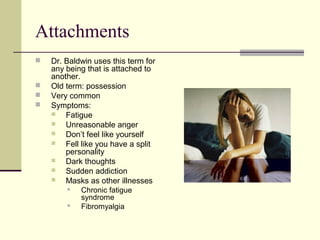 Attachments
 Dr. Baldwin uses this term for
any being that is attached to
another.
 Old term: possession
 Very common
 Symptoms:
 Fatigue
 Unreasonable anger
 Don’t feel like yourself
 Fell like you have a split
personality
 Dark thoughts
 Sudden addiction
 Masks as other illnesses
 Chronic fatigue
syndrome
 Fibromyalgia
 