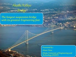 Akashi Kaikyo
Bridge
The longest suspension bridge
with its greatest Engineering feat.
1
Presented by :
Ahsan Tonu
Dhaka University of Engineering and
Technology (DUET)
 